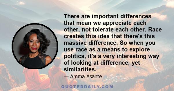 There are important differences that mean we appreciate each other, not tolerate each other. Race creates this idea that there's this massive difference. So when you use race as a means to explore politics, it's a very