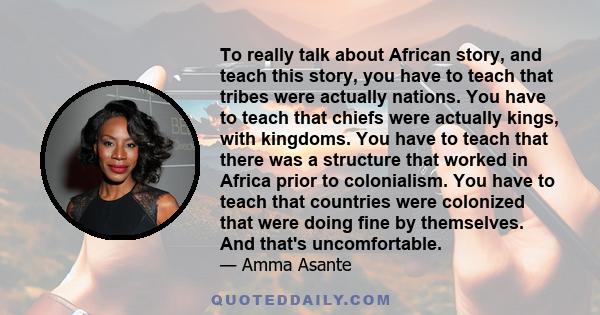 To really talk about African story, and teach this story, you have to teach that tribes were actually nations. You have to teach that chiefs were actually kings, with kingdoms. You have to teach that there was a