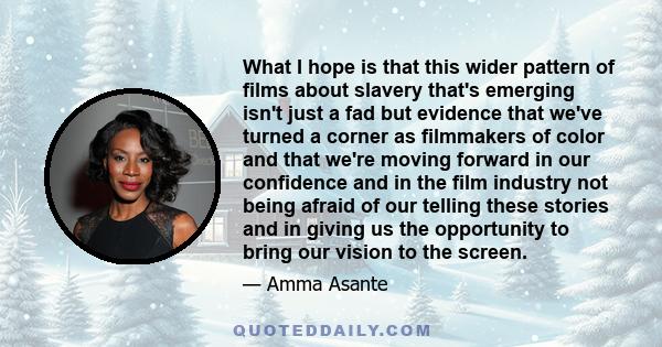 What I hope is that this wider pattern of films about slavery that's emerging isn't just a fad but evidence that we've turned a corner as filmmakers of color and that we're moving forward in our confidence and in the