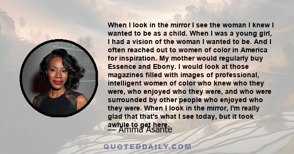 When I look in the mirror I see the woman I knew I wanted to be as a child. When I was a young girl, I had a vision of the woman I wanted to be. And I often reached out to women of color in America for inspiration. My