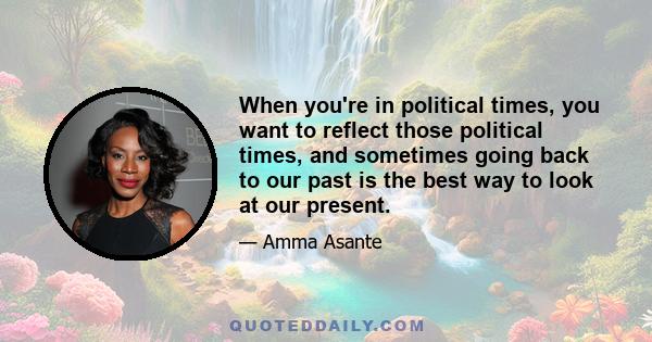 When you're in political times, you want to reflect those political times, and sometimes going back to our past is the best way to look at our present.