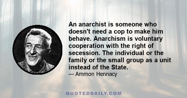 An anarchist is someone who doesn't need a cop to make him behave. Anarchism is voluntary cooperation with the right of secession. The individual or the family or the small group as a unit instead of the State.