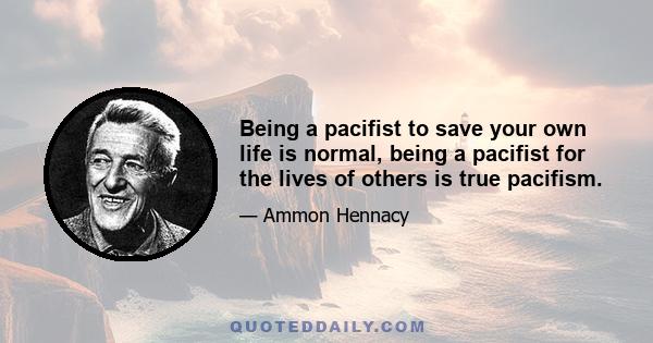 Being a pacifist to save your own life is normal, being a pacifist for the lives of others is true pacifism.