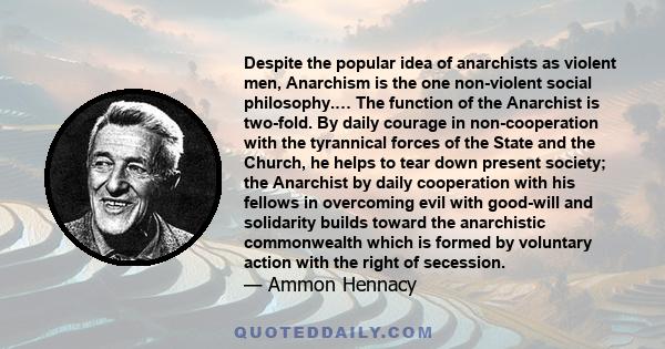 Despite the popular idea of anarchists as violent men, Anarchism is the one non-violent social philosophy.… The function of the Anarchist is two-fold. By daily courage in non-cooperation with the tyrannical forces of