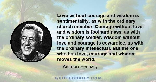 Love without courage and wisdom is sentimentality, as with the ordinary church member. Courage without love and wisdom is foolhardiness, as with the ordinary soldier. Wisdom without love and courage is cowardice, as