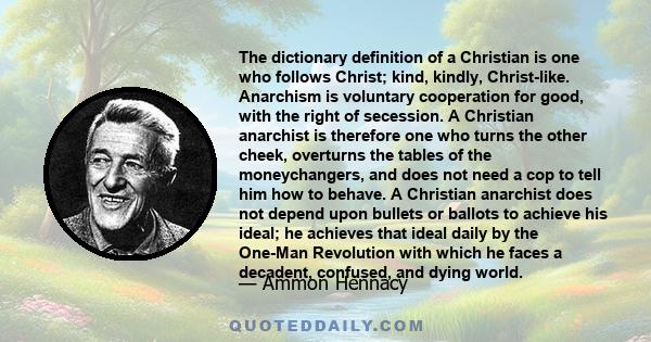 The dictionary definition of a Christian is one who follows Christ; kind, kindly, Christ-like. Anarchism is voluntary cooperation for good, with the right of secession. A Christian anarchist is therefore one who turns