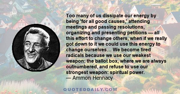 Too many of us dissipate our energy by being 'for all good causes,' attending meetings and passing resolutions, organizing and presenting petitions — all this effort to change others, when if we really got down to it we 