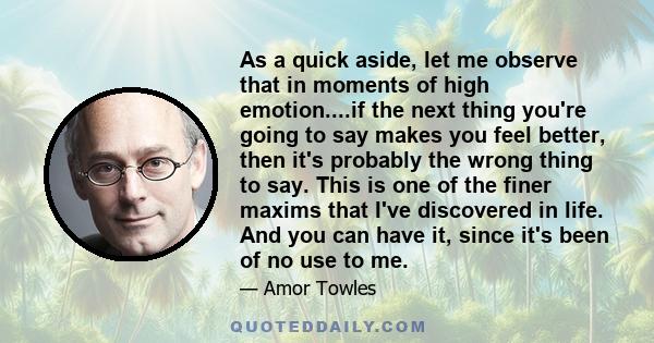 As a quick aside, let me observe that in moments of high emotion....if the next thing you're going to say makes you feel better, then it's probably the wrong thing to say. This is one of the finer maxims that I've