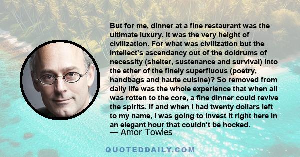 But for me, dinner at a fine restaurant was the ultimate luxury. It was the very height of civilization. For what was civilization but the intellect's ascendancy out of the doldrums of necessity (shelter, sustenance and 