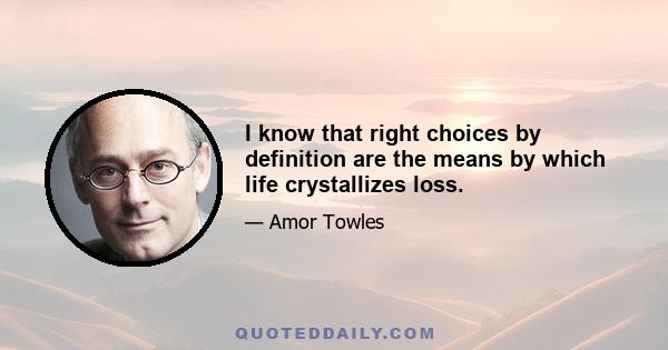 I know that right choices by definition are the means by which life crystallizes loss.