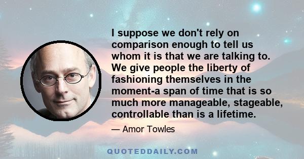 I suppose we don't rely on comparison enough to tell us whom it is that we are talking to. We give people the liberty of fashioning themselves in the moment-a span of time that is so much more manageable, stageable,