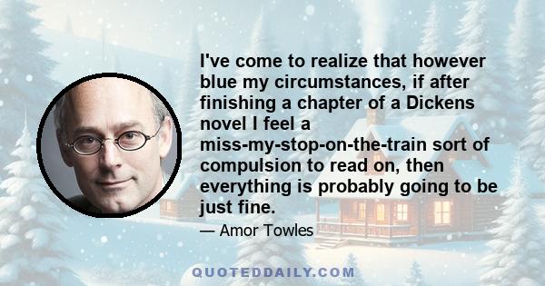 I've come to realize that however blue my circumstances, if after finishing a chapter of a Dickens novel I feel a miss-my-stop-on-the-train sort of compulsion to read on, then everything is probably going to be just