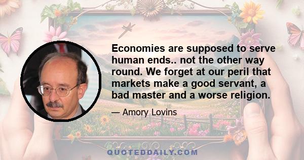 Economies are supposed to serve human ends.. not the other way round. We forget at our peril that markets make a good servant, a bad master and a worse religion.