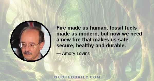 Fire made us human, fossil fuels made us modern, but now we need a new fire that makes us safe, secure, healthy and durable.