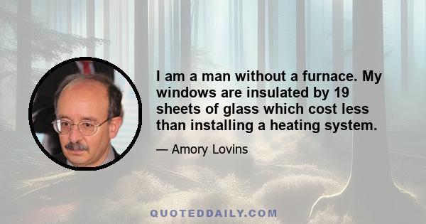 I am a man without a furnace. My windows are insulated by 19 sheets of glass which cost less than installing a heating system.