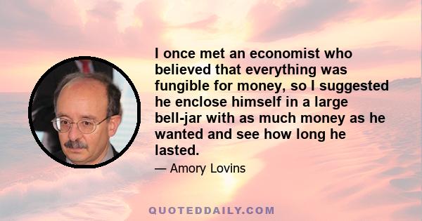 I once met an economist who believed that everything was fungible for money, so I suggested he enclose himself in a large bell-jar with as much money as he wanted and see how long he lasted.