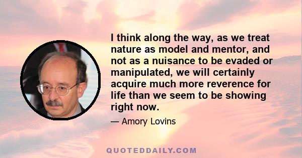 I think along the way, as we treat nature as model and mentor, and not as a nuisance to be evaded or manipulated, we will certainly acquire much more reverence for life than we seem to be showing right now.