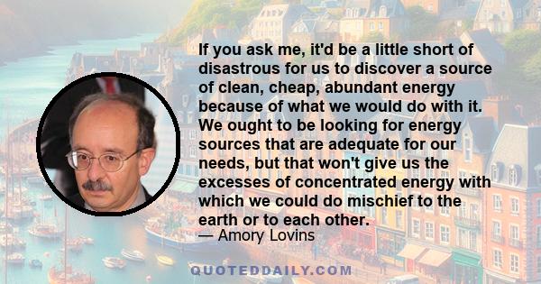 If you ask me, it'd be a little short of disastrous for us to discover a source of clean, cheap, abundant energy because of what we would do with it. We ought to be looking for energy sources that are adequate for our