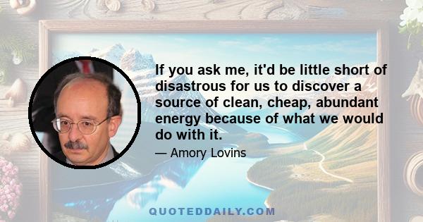 If you ask me, it'd be little short of disastrous for us to discover a source of clean, cheap, abundant energy because of what we would do with it.