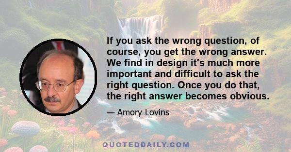 If you ask the wrong question, of course, you get the wrong answer. We find in design it's much more important and difficult to ask the right question. Once you do that, the right answer becomes obvious.