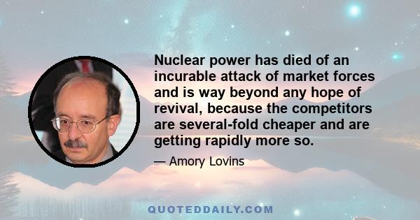 Nuclear power has died of an incurable attack of market forces and is way beyond any hope of revival, because the competitors are several-fold cheaper and are getting rapidly more so.