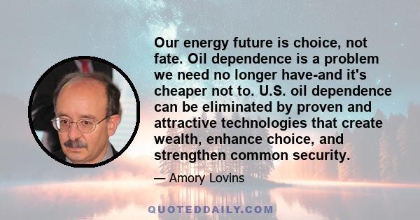 Our energy future is choice, not fate. Oil dependence is a problem we need no longer have-and it's cheaper not to. U.S. oil dependence can be eliminated by proven and attractive technologies that create wealth, enhance