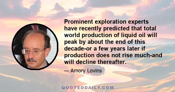 Prominent exploration experts have recently predicted that total world production of liquid oil will peak by about the end of this decade-or a few years later if production does not rise much-and will decline thereafter.