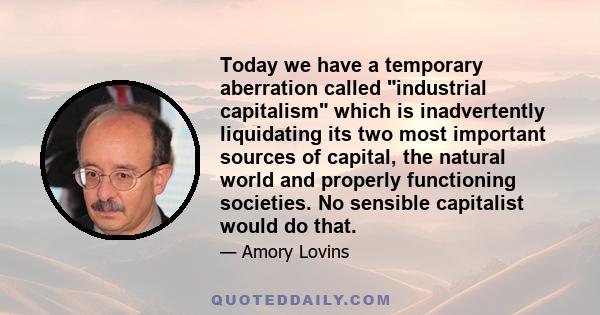 Today we have a temporary aberration called industrial capitalism which is inadvertently liquidating its two most important sources of capital, the natural world and properly functioning societies. No sensible