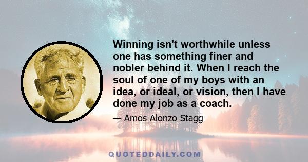 Winning isn't worthwhile unless one has something finer and nobler behind it. When I reach the soul of one of my boys with an idea, or ideal, or vision, then I have done my job as a coach.