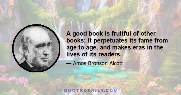 A good book is fruitful of other books; it perpetuates its fame from age to age, and makes eras in the lives of its readers.