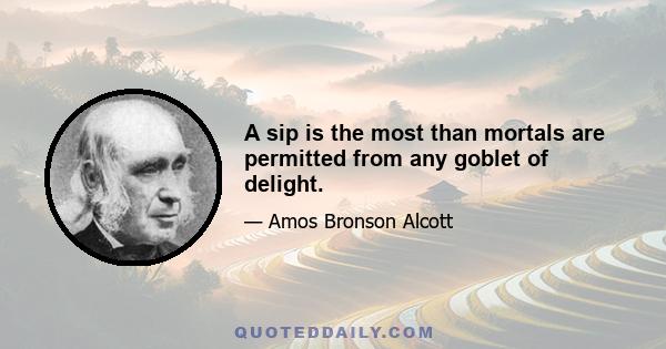 A sip is the most than mortals are permitted from any goblet of delight.