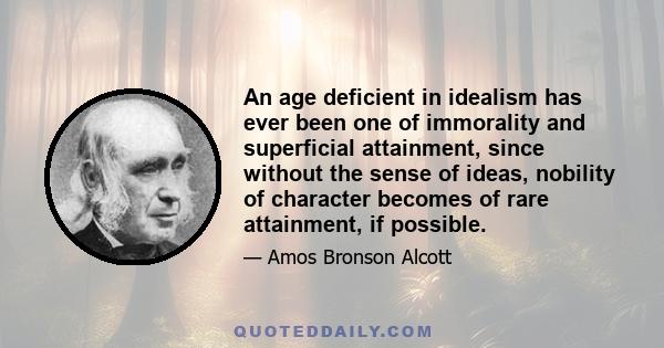 An age deficient in idealism has ever been one of immorality and superficial attainment, since without the sense of ideas, nobility of character becomes of rare attainment, if possible.