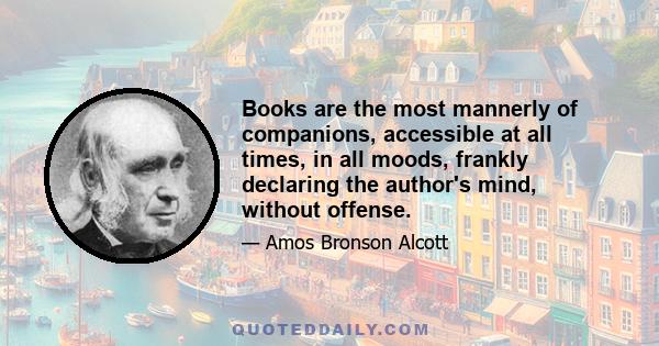 Books are the most mannerly of companions, accessible at all times, in all moods, frankly declaring the author's mind, without offense.