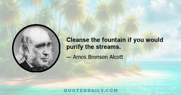 Cleanse the fountain if you would purify the streams.