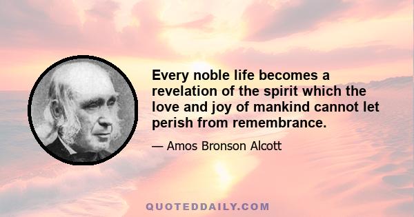 Every noble life becomes a revelation of the spirit which the love and joy of mankind cannot let perish from remembrance.