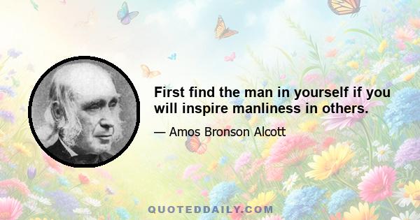 First find the man in yourself if you will inspire manliness in others.