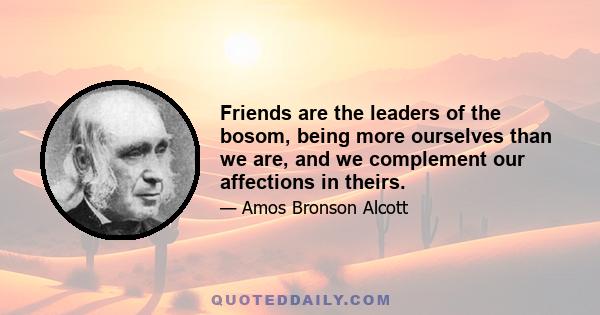 Friends are the leaders of the bosom, being more ourselves than we are, and we complement our affections in theirs.