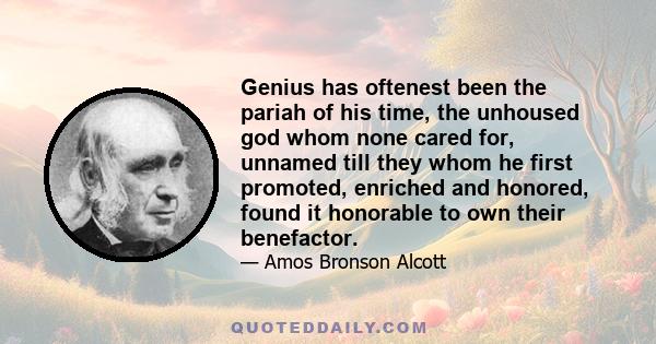 Genius has oftenest been the pariah of his time, the unhoused god whom none cared for, unnamed till they whom he first promoted, enriched and honored, found it honorable to own their benefactor.