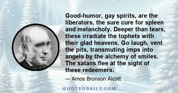 Good-humor, gay spirits, are the liberators, the sure cure for spleen and melancholy. Deeper than tears, these irradiate the tophets with their glad heavens. Go laugh, vent the pits, transmuting imps into angels by the