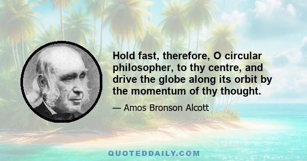 Hold fast, therefore, O circular philosopher, to thy centre, and drive the globe along its orbit by the momentum of thy thought.