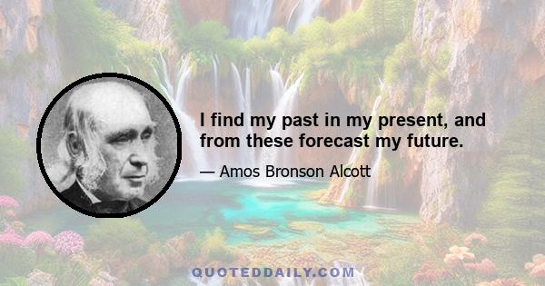 I find my past in my present, and from these forecast my future.