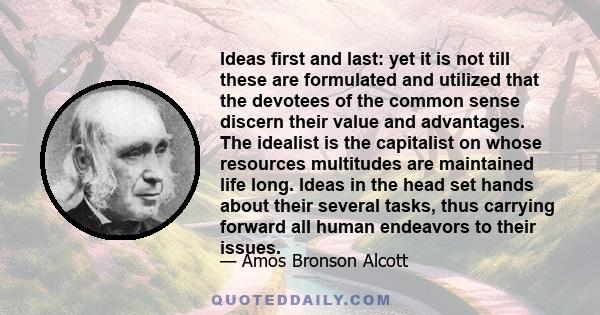 Ideas first and last: yet it is not till these are formulated and utilized that the devotees of the common sense discern their value and advantages. The idealist is the capitalist on whose resources multitudes are