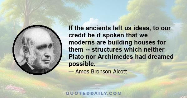 If the ancients left us ideas, to our credit be it spoken that we moderns are building houses for them -- structures which neither Plato nor Archimedes had dreamed possible.