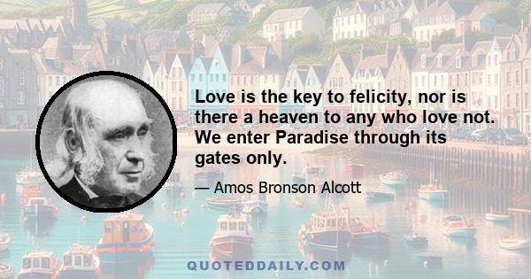 Love is the key to felicity, nor is there a heaven to any who love not. We enter Paradise through its gates only.