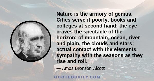 Nature is the armory of genius. Cities serve it poorly, books and colleges at second hand; the eye craves the spectacle of the horizon; of mountain, ocean, river and plain, the clouds and stars; actual contact with the