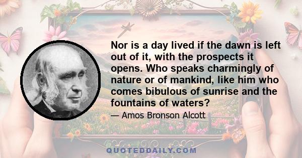 Nor is a day lived if the dawn is left out of it, with the prospects it opens. Who speaks charmingly of nature or of mankind, like him who comes bibulous of sunrise and the fountains of waters?