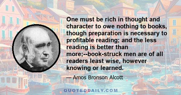 One must be rich in thought and character to owe nothing to books, though preparation is necessary to profitable reading; and the less reading is better than more;--book-struck men are of all readers least wise, however 