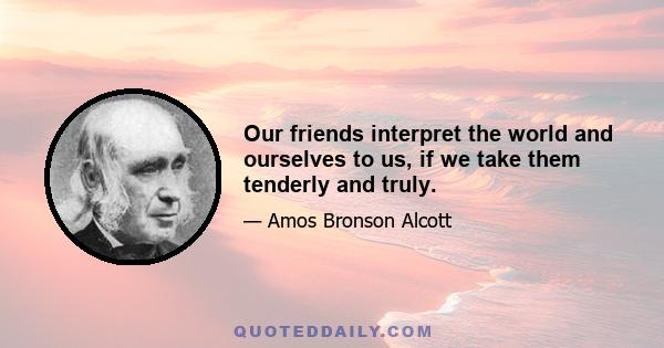 Our friends interpret the world and ourselves to us, if we take them tenderly and truly.