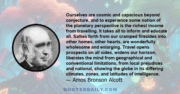 Ourselves are cosmic and capacious beyond conjecture, and to experience some notion of the planetary perspective is the richest income from travelling. It takes all to inform and educate all. Sallies forth from our