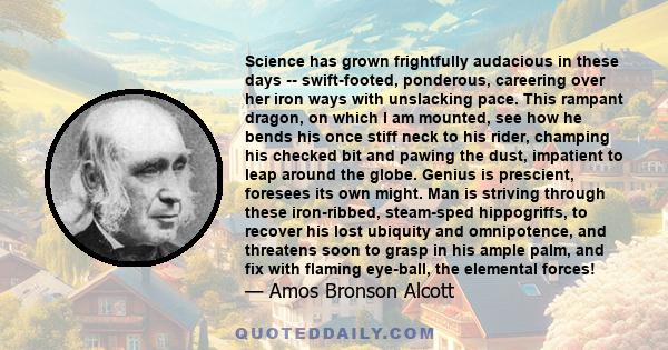 Science has grown frightfully audacious in these days -- swift-footed, ponderous, careering over her iron ways with unslacking pace. This rampant dragon, on which I am mounted, see how he bends his once stiff neck to